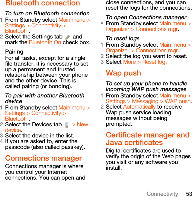 53ConnectivityBluetooth connectionTo turn on Bluetooth connection1From Standby select Main menu &gt; Settings &gt; Connectivity &gt; Bluetooth.2Select the Settings tab   and mark the Bluetooth On check box.PairingFor all tasks, except for a single file transfer, it is necessary to set up a permanent and trusted relationship between your phone and the other device. This is called pairing (or bonding).To pair with another Bluetooth device1From Standby select Main menu &gt; Settings &gt; Connectivity &gt; Bluetooth.2Select the Devices tab   &gt; New device.3Select the device in the list.4If you are asked to, enter the passcode (also called passkey).Connections managerConnections manager is where you control your Internet connections. You can open and close connections, and you can reset the logs for the connections.To open Connections manager•From Standby select Main menu &gt; Organizer &gt; Connections mgr.To reset logs1From Standby select Main menu &gt; Organizer &gt; Connections mgr.2Select the log you want to reset.3Select More &gt; Reset log.Wap pushTo set up your phone to handle incoming WAP push messages1From Standby select Main menu &gt; Settings &gt; Messaging &gt; WAP push.2Select Automatically to receive Wap push service loading messages without being prompted.Certificate manager and Java certificatesDigital certificates are used to verify the origin of the Web pages you visit or any software you install.