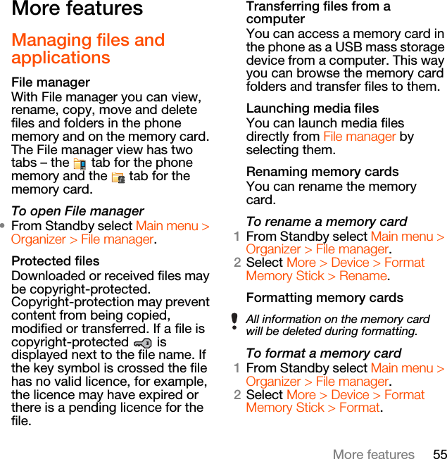 55More featuresMore features Managing files and applicationsFile managerWith File manager you can view, rename, copy, move and delete files and folders in the phone memory and on the memory card. The File manager view has two tabs – the   tab for the phone memory and the   tab for the memory card.To open File manager•From Standby select Main menu &gt; Organizer &gt; File manager.Protected filesDownloaded or received files may be copyright-protected. Copyright-protection may prevent content from being copied, modified or transferred. If a file is copyright-protected  is displayed next to the file name. If the key symbol is crossed the file has no valid licence, for example, the licence may have expired or there is a pending licence for the file.Transferring files from a computerYou can access a memory card in the phone as a USB mass storage device from a computer. This way you can browse the memory card folders and transfer files to them.Launching media filesYou can launch media files directly from File manager by selecting them.Renaming memory cardsYou can rename the memory card.To rename a memory card1From Standby select Main menu &gt; Organizer &gt; File manager.2Select More &gt; Device &gt; Format Memory Stick &gt; Rename.Formatting memory cardsTo format a memory card1From Standby select Main menu &gt; Organizer &gt; File manager.2Select More &gt; Device &gt; Format Memory Stick &gt; Format.All information on the memory card will be deleted during formatting.