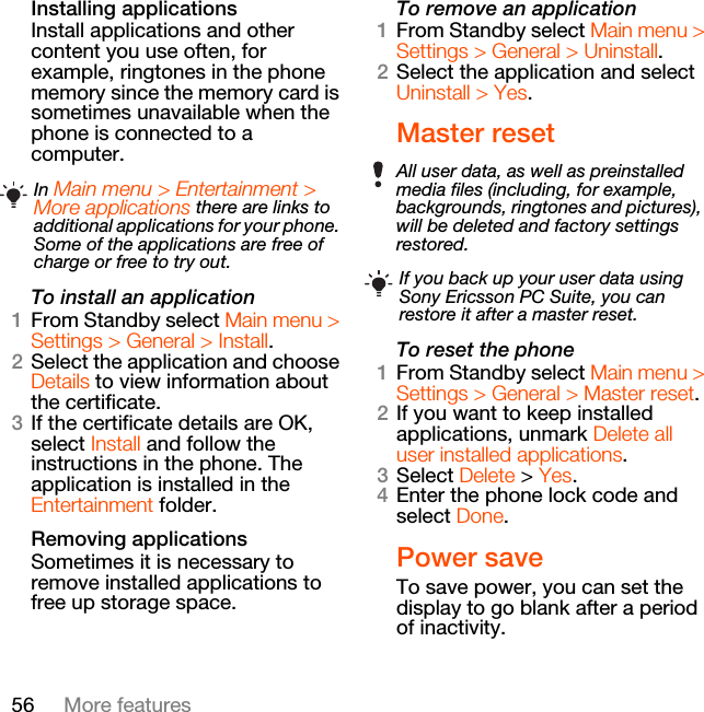 56 More featuresInstalling applicationsInstall applications and other content you use often, for example, ringtones in the phone memory since the memory card is sometimes unavailable when the phone is connected to a computer.To install an application1From Standby select Main menu &gt; Settings &gt; General &gt; Install.2Select the application and choose Details to view information about the certificate.3If the certificate details are OK, select Install and follow the instructions in the phone. The application is installed in the Entertainment folder.Removing applicationsSometimes it is necessary to remove installed applications to free up storage space.To remove an application1From Standby select Main menu &gt; Settings &gt; General &gt; Uninstall.2Select the application and select Uninstall &gt; Yes.Master resetTo reset the phone1From Standby select Main menu &gt; Settings &gt; General &gt; Master reset.2If you want to keep installed applications, unmark Delete all user installed applications.3Select Delete &gt; Yes.4Enter the phone lock code and select Done.Power saveTo save power, you can set the display to go blank after a period of inactivity.In Main menu &gt; Entertainment &gt; More applications there are links to additional applications for your phone. Some of the applications are free of charge or free to try out.All user data, as well as preinstalled media files (including, for example, backgrounds, ringtones and pictures), will be deleted and factory settings restored.If you back up your user data using Sony Ericsson PC Suite, you can restore it after a master reset.