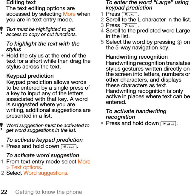 22 Getting to know the phoneEditing textThe text editing options are accessed by selecting More when you are in text entry mode.To highlight the text with the stylus•Hold the stylus at the end of the text for a short while then drag the stylus across the text.Keypad predictionKeypad prediction allows words to be entered by a single press of a key to input any of the letters associated with that key. A word is suggested where you are writing, additional suggestions are presented in a list.To activate keypad prediction•Press and hold down  .To activate word suggestion1From text entry mode select More &gt; Text options.2Select Word suggestions.To enter the word “Large” using keypad prediction1Press .2Scroll to the L character in the list.3Press .4Scroll to the predicted word Large in the list.5Select the word by pressing   on the 5-way navigation key.Handwriting recognitionHandwriting recognition translates stylus gestures written directly on the screen into letters, numbers or other characters, and displays these characters as text. Handwriting recognition is only active in places where text can be entered.To activate handwriting recognition•Press and hold down  .Text must be highlighted to get access to copy or cut functions.Word suggestion must be activated to get word suggestions in the list.