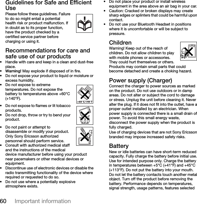 60 Important informationGuidelines for Safe and Efficient UsePlease follow these guidelines. Failure to do so might entail a potential      health risk or product malfunction. If in doubt as to its proper function, have the product checked by a certified service partner before charging or using it.Recommendations for care and safe use of our products• Handle with care and keep in a clean and dust-free place.•Warning! May explode if disposed of in fire.• Do not expose your product to liquid or moisture or excess humidity.• Do not expose to extreme temperatures. Do not expose the battery to temperatures above +60°C (+140°F).• Do not expose to flames or lit tobacco products.• Do not drop, throw or try to bend your product.• Do not paint or attempt to disassemble or modify your product. Only Sony Ericsson authorized personnel should perform service.• Consult with authorized medical staff and the instructions of the medical device manufacturer before using your product near pacemakers or other medical devices or equipment.• Discontinue use of electronic devices or disable the radio transmitting functionality of the device where required or requested to do so.• Do not use where a potentially explosive atmosphere exists.• Do not place your product or install wireless equipment in the area above an air bag in your car.• Caution: Cracked or broken displays may create sharp edges or splinters that could be harmful upon contact.• Do not use your Bluetooth Headset in positions where it is uncomfortable or will be subject to pressure.ChildrenWarning! Keep out of the reach of children. Do not allow children to play with mobile phones or accessories. They could hurt themselves or others. Products may contain small parts that could become detached and create a choking hazard.Power supply (Charger)Connect the charger to power sources as marked on the product. Do not use outdoors or in damp areas. Do not alter or subject the cord to damage or stress. Unplug the unit before cleaning it. Never alter the plug. If it does not fit into the outlet, have a proper outlet installed by an electrician. When power supply is connected there is a small drain of power. To avoid this small energy waste, disconnect the power supply when the product is fully charged.Use of charging devices that are not Sony Ericsson branded may impose increased safety risks.BatteryNew or idle batteries can have short-term reduced capacity. Fully charge the battery before initial use. Use for intended purpose only. Charge the battery in temperatures between +5°C (+41°F) and +45°C (+113°F). Do not put the battery into your mouth. Do not let the battery contacts touch another metal object. Turn off the product before removing the battery. Performance depends on temperatures, signal strength, usage patterns, features selected 