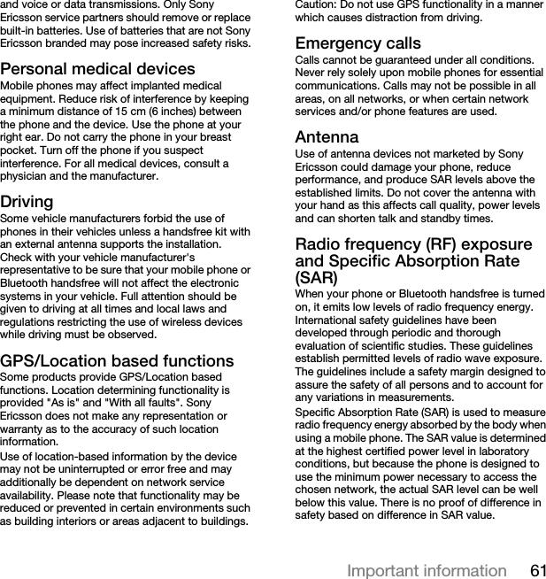 61Important informationand voice or data transmissions. Only Sony Ericsson service partners should remove or replace built-in batteries. Use of batteries that are not Sony Ericsson branded may pose increased safety risks.Personal medical devicesMobile phones may affect implanted medical equipment. Reduce risk of interference by keeping a minimum distance of 15 cm (6 inches) between the phone and the device. Use the phone at your right ear. Do not carry the phone in your breast pocket. Turn off the phone if you suspect interference. For all medical devices, consult a physician and the manufacturer.DrivingSome vehicle manufacturers forbid the use of phones in their vehicles unless a handsfree kit with an external antenna supports the installation. Check with your vehicle manufacturer&apos;s representative to be sure that your mobile phone or Bluetooth handsfree will not affect the electronic systems in your vehicle. Full attention should be given to driving at all times and local laws and regulations restricting the use of wireless devices while driving must be observed.GPS/Location based functionsSome products provide GPS/Location based functions. Location determining functionality is provided &quot;As is&quot; and &quot;With all faults&quot;. Sony Ericsson does not make any representation or warranty as to the accuracy of such location information. Use of location-based information by the device may not be uninterrupted or error free and may additionally be dependent on network service availability. Please note that functionality may be reduced or prevented in certain environments such as building interiors or areas adjacent to buildings. Caution: Do not use GPS functionality in a manner which causes distraction from driving.Emergency callsCalls cannot be guaranteed under all conditions. Never rely solely upon mobile phones for essential communications. Calls may not be possible in all areas, on all networks, or when certain network services and/or phone features are used.AntennaUse of antenna devices not marketed by Sony Ericsson could damage your phone, reduce performance, and produce SAR levels above the established limits. Do not cover the antenna with your hand as this affects call quality, power levels and can shorten talk and standby times.Radio frequency (RF) exposure and Specific Absorption Rate (SAR)When your phone or Bluetooth handsfree is turned on, it emits low levels of radio frequency energy. International safety guidelines have been developed through periodic and thorough evaluation of scientific studies. These guidelines establish permitted levels of radio wave exposure. The guidelines include a safety margin designed to assure the safety of all persons and to account for any variations in measurements.Specific Absorption Rate (SAR) is used to measure radio frequency energy absorbed by the body when using a mobile phone. The SAR value is determined at the highest certified power level in laboratory conditions, but because the phone is designed to use the minimum power necessary to access the chosen network, the actual SAR level can be well below this value. There is no proof of difference in safety based on difference in SAR value.