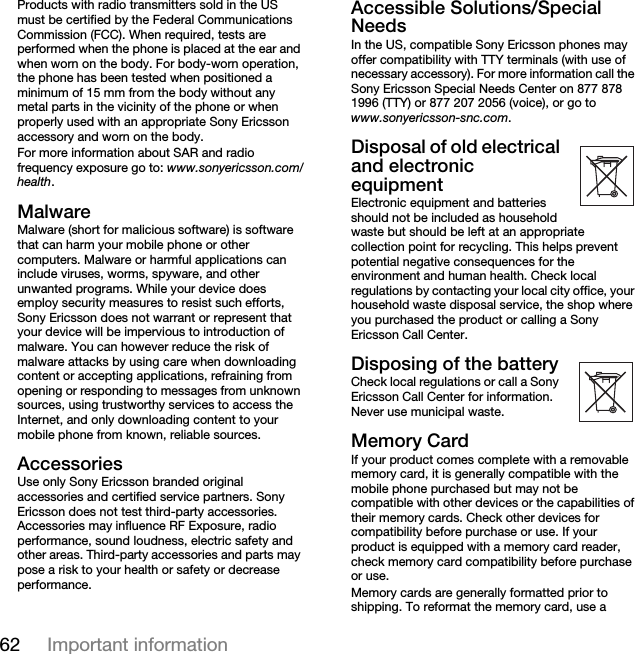 62 Important informationProducts with radio transmitters sold in the US must be certified by the Federal Communications Commission (FCC). When required, tests are performed when the phone is placed at the ear and when worn on the body. For body-worn operation, the phone has been tested when positioned a minimum of 15 mm from the body without any metal parts in the vicinity of the phone or when properly used with an appropriate Sony Ericsson accessory and worn on the body.For more information about SAR and radio frequency exposure go to: www.sonyericsson.com/health.MalwareMalware (short for malicious software) is software that can harm your mobile phone or other computers. Malware or harmful applications can include viruses, worms, spyware, and other unwanted programs. While your device does employ security measures to resist such efforts, Sony Ericsson does not warrant or represent that your device will be impervious to introduction of malware. You can however reduce the risk of malware attacks by using care when downloading content or accepting applications, refraining from opening or responding to messages from unknown sources, using trustworthy services to access the Internet, and only downloading content to your mobile phone from known, reliable sources.AccessoriesUse only Sony Ericsson branded original accessories and certified service partners. Sony Ericsson does not test third-party accessories. Accessories may influence RF Exposure, radio performance, sound loudness, electric safety and other areas. Third-party accessories and parts may pose a risk to your health or safety or decrease performance.Accessible Solutions/Special NeedsIn the US, compatible Sony Ericsson phones may offer compatibility with TTY terminals (with use of necessary accessory). For more information call the Sony Ericsson Special Needs Center on 877 878 1996 (TTY) or 877 207 2056 (voice), or go to www.sonyericsson-snc.com.Disposal of old electrical and electronic equipmentElectronic equipment and batteries should not be included as household waste but should be left at an appropriate collection point for recycling. This helps prevent potential negative consequences for the environment and human health. Check local regulations by contacting your local city office, your household waste disposal service, the shop where you purchased the product or calling a Sony Ericsson Call Center.Disposing of the batteryCheck local regulations or call a Sony Ericsson Call Center for information. Never use municipal waste.Memory CardIf your product comes complete with a removable memory card, it is generally compatible with the mobile phone purchased but may not be compatible with other devices or the capabilities of their memory cards. Check other devices for compatibility before purchase or use. If your product is equipped with a memory card reader, check memory card compatibility before purchase or use.Memory cards are generally formatted prior to shipping. To reformat the memory card, use a 