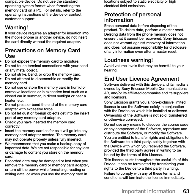 63Important informationcompatible device. Do not use the standard operating system format when formatting the memory card on a PC. For details, refer to the operating instructions of the device or contact customer support.Warning!If your device requires an adapter for insertion into the mobile phone or another device, do not insert the card directly without the required adapter.Precautions on Memory Card Use• Do not expose the memory card to moisture.• Do not touch terminal connections with your hand or any metal object.• Do not strike, bend, or drop the memory card.• Do not attempt to disassemble or modify the memory card.• Do not use or store the memory card in humid or corrosive locations or in excessive heat such as a closed car in summer, in direct sunlight or near a heater, etc.• Do not press or bend the end of the memory card adapter with excessive force.• Do not let dust or foreign objects get into the insert port of any memory card adapter.• Check you have inserted the memory card correctly.• Insert the memory card as far as it will go into any memory card adapter needed. The memory card may not operate properly unless fully inserted.• We recommend that you make a backup copy of important data. We are not responsible for any loss or damage to content you store on the memory card.• Recorded data may be damaged or lost when you remove the memory card or memory card adapter, or turn off the power while formatting, reading or writing data, or when you use the memory card in locations subject to static electricity or high electrical field emissions.Protection of personal informationErase personal data before disposing of the product. To delete data, perform a master reset. Deleting data from the phone memory does not ensure that it cannot be recovered. Sony Ericsson does not warrant against recovery of information and does not assume responsibility for disclosure of any information even after a master reset.Loudness warning!Avoid volume levels that may be harmful to your hearing.End User Licence AgreementSoftware delivered with this device and its media is owned by Sony Ericsson Mobile Communications AB, and/or its affiliated companies and its suppliers and licensors.Sony Ericsson grants you a non-exclusive limited license to use the Software solely in conjunction with the Device on which it is installed or delivered. Ownership of the Software is not sold, transferred or otherwise conveyed.Do not use any means to discover the source code or any component of the Software, reproduce and distribute the Software, or modify the Software. You are entitled to transfer rights and obligations to the Software to a third party, solely together with the Device with which you received the Software, provided the third party agrees in writing to be bound by the terms of this License.This license exists throughout the useful life of this Device. It can be terminated by transferring your rights to the Device to a third party in writing. Failure to comply with any of these terms and conditions will terminate the license immediately.