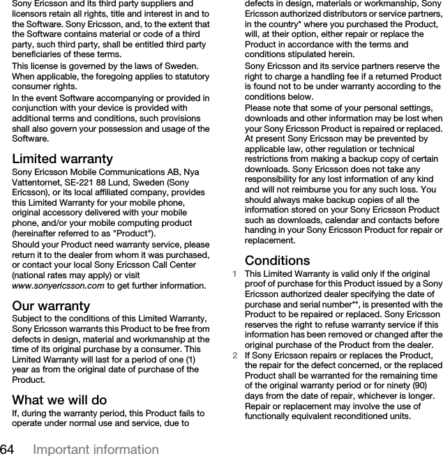 64 Important informationSony Ericsson and its third party suppliers and licensors retain all rights, title and interest in and to the Software. Sony Ericsson, and, to the extent that the Software contains material or code of a third party, such third party, shall be entitled third party beneficiaries of these terms.This license is governed by the laws of Sweden. When applicable, the foregoing applies to statutory consumer rights.In the event Software accompanying or provided in conjunction with your device is provided with additional terms and conditions, such provisions shall also govern your possession and usage of the Software.Limited warrantySony Ericsson Mobile Communications AB, Nya Vattentornet, SE-221 88 Lund, Sweden (Sony Ericsson), or its local affiliated company, provides this Limited Warranty for your mobile phone, original accessory delivered with your mobile phone, and/or your mobile computing product (hereinafter referred to as &quot;Product&quot;).Should your Product need warranty service, please return it to the dealer from whom it was purchased, or contact your local Sony Ericsson Call Center (national rates may apply) or visit www.sonyericsson.com to get further information.Our warrantySubject to the conditions of this Limited Warranty, Sony Ericsson warrants this Product to be free from defects in design, material and workmanship at the time of its original purchase by a consumer. This Limited Warranty will last for a period of one (1) year as from the original date of purchase of the Product.What we will doIf, during the warranty period, this Product fails to operate under normal use and service, due to defects in design, materials or workmanship, Sony Ericsson authorized distributors or service partners, in the country* where you purchased the Product, will, at their option, either repair or replace the Product in accordance with the terms and conditions stipulated herein.Sony Ericsson and its service partners reserve the right to charge a handling fee if a returned Product is found not to be under warranty according to the conditions below.Please note that some of your personal settings, downloads and other information may be lost when your Sony Ericsson Product is repaired or replaced. At present Sony Ericsson may be prevented by applicable law, other regulation or technical restrictions from making a backup copy of certain downloads. Sony Ericsson does not take any responsibility for any lost information of any kind and will not reimburse you for any such loss. You should always make backup copies of all the information stored on your Sony Ericsson Product such as downloads, calendar and contacts before handing in your Sony Ericsson Product for repair or replacement.Conditions1This Limited Warranty is valid only if the original proof of purchase for this Product issued by a Sony Ericsson authorized dealer specifying the date of purchase and serial number**, is presented with the Product to be repaired or replaced. Sony Ericsson reserves the right to refuse warranty service if this information has been removed or changed after the original purchase of the Product from the dealer. 2If Sony Ericsson repairs or replaces the Product, the repair for the defect concerned, or the replaced Product shall be warranted for the remaining time of the original warranty period or for ninety (90) days from the date of repair, whichever is longer. Repair or replacement may involve the use of functionally equivalent reconditioned units. 