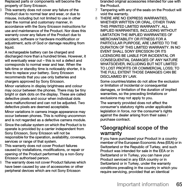 65Important informationReplaced parts or components will become the property of Sony Ericsson.3This warranty does not cover any failure of the Product due to normal tear and wear, or due to misuse, including but not limited to use in other than the normal and customary manner, in accordance with the Sony Ericsson instructions for use and maintenance of the Product. Nor does this warranty cover any failure of the Product due to accident, software or hardware modification or adjustment, acts of God or damage resulting from liquid.A rechargeable battery can be charged and discharged more than a hundred times. However, it will eventually wear out – this is not a defect and corresponds to normal wear and tear. When the talk-time or standby time is noticeably shorter, it is time to replace your battery. Sony Ericsson recommends that you use only batteries and chargers approved by Sony Ericsson.Minor variations in display brightness and colour may occur between the phones. There may be tiny bright or dark dots on the display. These are called defective pixels and occur when individual dots have malfunctioned and can not be adjusted. Two defective pixels are deemed acceptable.Minor variations in camera image appearance may occur between phones. This is nothing uncommon and is not regarded as a defective camera module.4Since the cellular system on which the Product is to operate is provided by a carrier independent from Sony Ericsson, Sony Ericsson will not be responsible for the operation, availability, coverage, services or range of that system.5This warranty does not cover Product failures caused by installations, modifications, or repair or opening of the Product performed by a non-Sony Ericsson authorised person.6The warranty does not cover Product failures which have been caused by use of accessories or other peripheral devices which are not Sony Ericsson branded original accessories intended for use with the Product.7Tampering with any of the seals on the Product will void the warranty.8THERE ARE NO EXPRESS WARRANTIES, WHETHER WRITTEN OR ORAL, OTHER THAN THIS PRINTED LIMITED WARRANTY. ALL IMPLIED WARRANTIES, INCLUDING WITHOUT LIMITATION THE IMPLIED WARRANTIES OF MERCHANTABILITY OR FITNESS FOR A PARTICULAR PURPOSE, ARE LIMITED TO THE DURATION OF THIS LIMITED WARRANTY. IN NO EVENT SHALL SONY ERICSSON OR ITS LICENSORS BE LIABLE FOR INCIDENTAL OR CONSEQUENTIAL DAMAGES OF ANY NATURE WHATSOEVER, INCLUDING BUT NOT LIMITED TO LOST PROFITS OR COMMERCIAL LOSS; TO THE FULL EXTENT THOSE DAMAGES CAN BE DISCLAIMED BY LAW. Some countries/states do not allow the exclusion or limitation of incidental or consequential damages, or limitation of the duration of implied warranties, so the preceding limitations or exclusions may not apply to you. The warranty provided does not affect the consumer&apos;s statutory rights under applicable legislation in force, nor the consumer’s rights against the dealer arising from their sales / purchase contract.*Geographical scope of the warrantyIf you have purchased your Product in a country member of the European Economic Area (EEA) or in Switzerland or the Republic of Turkey, and such Product was intended for sale in the EEA or in Switzerland or in Turkey, you can have your Product serviced in any EEA country or in Switzerland or in Turkey, under the warranty conditions prevailing in the country in which you require servicing, provided that an identical 