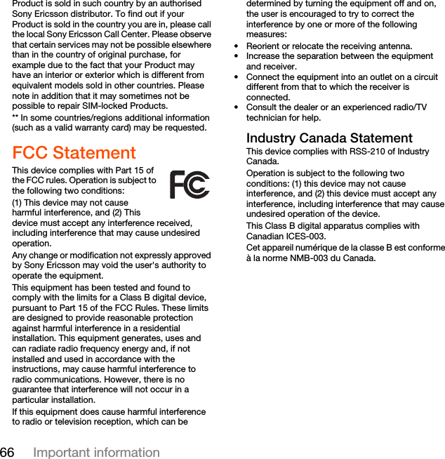 66 Important informationProduct is sold in such country by an authorised Sony Ericsson distributor. To find out if your Product is sold in the country you are in, please call the local Sony Ericsson Call Center. Please observe that certain services may not be possible elsewhere than in the country of original purchase, for example due to the fact that your Product may have an interior or exterior which is different from equivalent models sold in other countries. Please note in addition that it may sometimes not be possible to repair SIM-locked Products.** In some countries/regions additional information (such as a valid warranty card) may be requested.FCC StatementThis device complies with Part 15 of the FCC rules. Operation is subject to the following two conditions:(1) This device may not cause harmful interference, and (2) This device must accept any interference received, including interference that may cause undesired operation.Any change or modification not expressly approved by Sony Ericsson may void the user&apos;s authority to operate the equipment.This equipment has been tested and found to comply with the limits for a Class B digital device, pursuant to Part 15 of the FCC Rules. These limits are designed to provide reasonable protection against harmful interference in a residential installation. This equipment generates, uses and can radiate radio frequency energy and, if not installed and used in accordance with the instructions, may cause harmful interference to radio communications. However, there is no guarantee that interference will not occur in a particular installation.If this equipment does cause harmful interference to radio or television reception, which can be determined by turning the equipment off and on, the user is encouraged to try to correct the interference by one or more of the following measures:• Reorient or relocate the receiving antenna.• Increase the separation between the equipment and receiver.• Connect the equipment into an outlet on a circuit different from that to which the receiver is connected.• Consult the dealer or an experienced radio/TV technician for help.Industry Canada StatementThis device complies with RSS-210 of Industry Canada.Operation is subject to the following two conditions: (1) this device may not cause interference, and (2) this device must accept any interference, including interference that may cause undesired operation of the device. This Class B digital apparatus complies with Canadian ICES-003.Cet appareil numérique de la classe B est conforme à la norme NMB-003 du Canada.