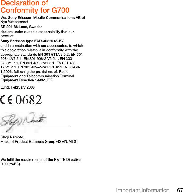 67Important informationDeclaration of Conformity for G700We, Sony Ericsson Mobile Communications AB ofNya VattentornetSE-221 88 Lund, Swedendeclare under our sole responsibility that our productSony Ericsson type FAD-3022018-BVand in combination with our accessories, to which this declaration relates is in conformity with the appropriate standards EN 301 511:V9.0.2, EN 301 908-1:V2.2.1, EN 301 908-2:V2.2.1, EN 300 328:V1.7.1, EN 301 489-7:V1.3.1, EN 301 489-17:V1.2.1, EN 301 489-24:V1.3.1 and EN 60950-1:2006, following the provisions of, Radio Equipment and Telecommunication Terminal Equipment Directive 1999/5/EC.We fulfil the requirements of the R&amp;TTE Directive (1999/5/EC).Lund, February 2008Shoji Nemoto,Head of Product Business Group GSM/UMTS