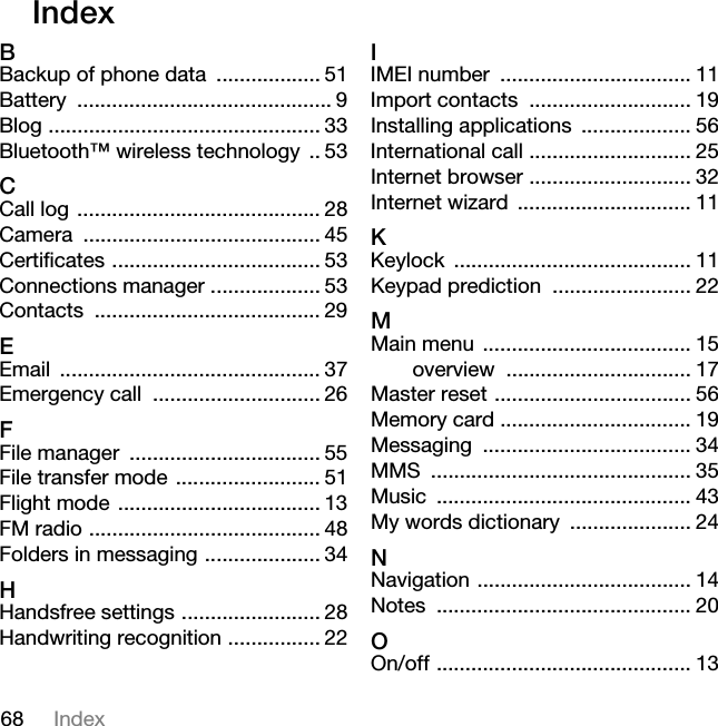 68 IndexIndex BBackup of phone data .................. 51Battery ............................................ 9Blog ............................................... 33Bluetooth™ wireless technology .. 53CCall log .......................................... 28Camera ......................................... 45Certificates .................................... 53Connections manager ................... 53Contacts ....................................... 29EEmail ............................................. 37Emergency call ............................. 26FFile manager ................................. 55File transfer mode ......................... 51Flight mode ................................... 13FM radio ........................................ 48Folders in messaging .................... 34HHandsfree settings ........................ 28Handwriting recognition ................ 22IIMEI number ................................. 11Import contacts ............................ 19Installing applications ................... 56International call ............................ 25Internet browser ............................ 32Internet wizard .............................. 11KKeylock ......................................... 11Keypad prediction ........................ 22MMain menu .................................... 15overview ................................ 17Master reset .................................. 56Memory card ................................. 19Messaging .................................... 34MMS ............................................. 35Music ............................................ 43My words dictionary ..................... 24NNavigation ..................................... 14Notes ............................................ 20OOn/off ............................................ 13