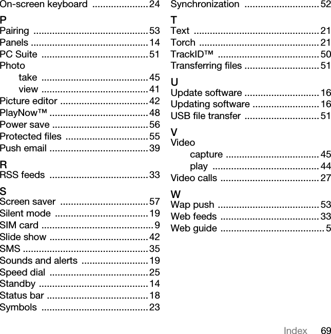 69IndexOn-screen keyboard .....................24PPairing ...........................................53Panels ............................................14PC Suite ........................................51Phototake ........................................45view ........................................41Picture editor .................................42PlayNow™ .....................................48Power save ....................................56Protected files ...............................55Push email .....................................39RRSS feeds .....................................33SScreen saver .................................57Silent mode ...................................19SIM card .......................................... 9Slide show .....................................42SMS ...............................................35Sounds and alerts .........................19Speed dial .....................................25Standby .........................................14Status bar ......................................18Symbols ........................................23Synchronization ............................ 52TText ............................................... 21Torch ............................................. 21TrackID™ ...................................... 50Transferring files ............................ 51UUpdate software ............................ 16Updating software ......................... 16USB file transfer ............................ 51VVideocapture ................................... 45play ........................................ 44Video calls ..................................... 27WWap push ...................................... 53Web feeds ..................................... 33Web guide ....................................... 5