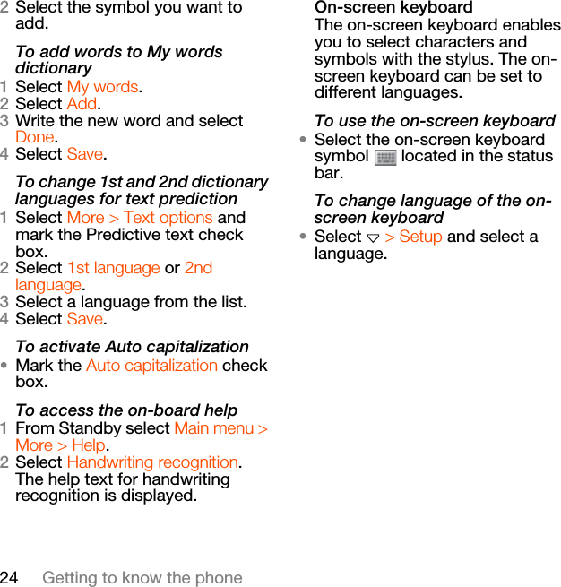 24 Getting to know the phone2Select the symbol you want to add.To add words to My words dictionary1Select My words.2Select Add.3Write the new word and select Done.4Select Save.To change 1st and 2nd dictionary languages for text prediction1Select More &gt; Text options and mark the Predictive text check box.2Select 1st language or 2nd language.3Select a language from the list.4Select Save.To activate Auto capitalization•Mark the Auto capitalization check box.To access the on-board help1From Standby select Main menu &gt; More &gt; Help.2Select Handwriting recognition. The help text for handwriting recognition is displayed.On-screen keyboardThe on-screen keyboard enables you to select characters and symbols with the stylus. The on-screen keyboard can be set to different languages.To use the on-screen keyboard•Select the on-screen keyboard symbol   located in the status bar.To change language of the on-screen keyboard•Select   &gt; Setup and select a language.