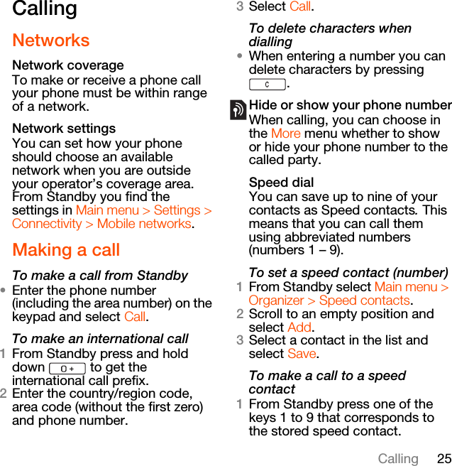 25CallingCallingNetworksNetwork coverageTo make or receive a phone call your phone must be within range of a network. Network settingsYou can set how your phone should choose an available network when you are outside your operator’s coverage area. From Standby you find the settings in Main menu &gt; Settings &gt; Connectivity &gt; Mobile networks.Making a callTo make a call from Standby•Enter the phone number (including the area number) on the keypad and select Call.To make an international call1From Standby press and hold down   to get the international call prefix.2Enter the country/region code, area code (without the first zero) and phone number.3Select Call.To delete characters when dialling•When entering a number you can delete characters by pressing .Hide or show your phone numberWhen calling, you can choose in the More menu whether to show or hide your phone number to the called party.Speed dialYou can save up to nine of your contacts as Speed contacts. This means that you can call them using abbreviated numbers (numbers 1 – 9).To set a speed contact (number)1From Standby select Main menu &gt; Organizer &gt; Speed contacts.2Scroll to an empty position and select Add.3Select a contact in the list and select Save.To make a call to a speed contact1From Standby press one of the keys 1 to 9 that corresponds to the stored speed contact.