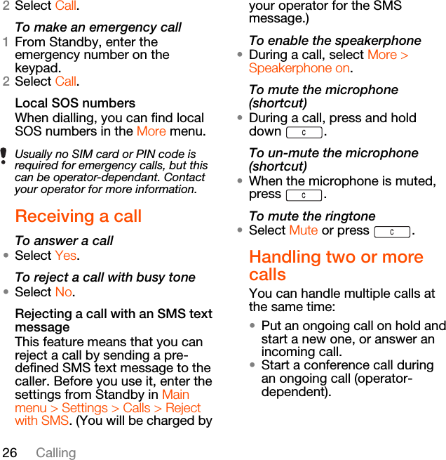 26 Calling2Select Call.To make an emergency call1From Standby, enter the emergency number on the keypad.2Select Call.Local SOS numbers When dialling, you can find local SOS numbers in the More menu.Receiving a callTo answer a call•Select Yes.To reject a call with busy tone•Select No.Rejecting a call with an SMS text messageThis feature means that you can reject a call by sending a pre-defined SMS text message to the caller. Before you use it, enter the settings from Standby in Main menu &gt; Settings &gt; Calls &gt; Reject with SMS. (You will be charged by your operator for the SMS message.)To enable the speakerphone•During a call, select More &gt; Speakerphone on.To mute the microphone (shortcut)•During a call, press and hold down .To un-mute the microphone (shortcut)•When the microphone is muted, press .To mute the ringtone•Select Mute or press  .Handling two or more callsYou can handle multiple calls at the same time:•Put an ongoing call on hold and start a new one, or answer an incoming call.•Start a conference call during an ongoing call (operator-dependent).Usually no SIM card or PIN code is required for emergency calls, but this can be operator-dependant. Contact your operator for more information. 