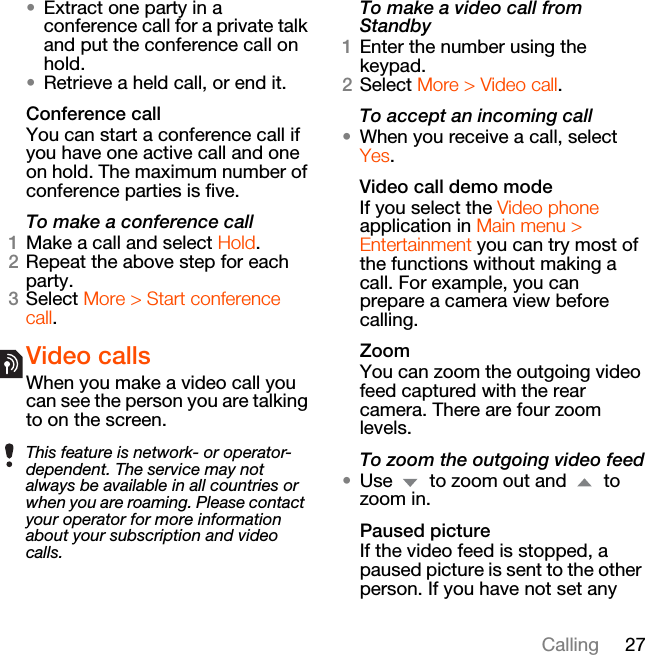 27Calling•Extract one party in a conference call for a private talk and put the conference call on hold.•Retrieve a held call, or end it. Conference callYou can start a conference call if you have one active call and one on hold. The maximum number of conference parties is five.To make a conference call1Make a call and select Hold.2Repeat the above step for each party.3Select More &gt; Start conference call.Video callsWhen you make a video call you can see the person you are talking to on the screen.To make a video call from Standby1Enter the number using the keypad.2Select More &gt; Video call.To accept an incoming call•When you receive a call, select Yes.Video call demo modeIf you select the Video phone application in Main menu &gt; Entertainment you can try most of the functions without making a call. For example, you can prepare a camera view before calling.ZoomYou can zoom the outgoing video feed captured with the rear camera. There are four zoom levels.To zoom the outgoing video feed•Use   to zoom out and   to zoom in.Paused pictureIf the video feed is stopped, a paused picture is sent to the other person. If you have not set any This feature is network- or operator-dependent. The service may not always be available in all countries or when you are roaming. Please contact your operator for more information about your subscription and video calls.
