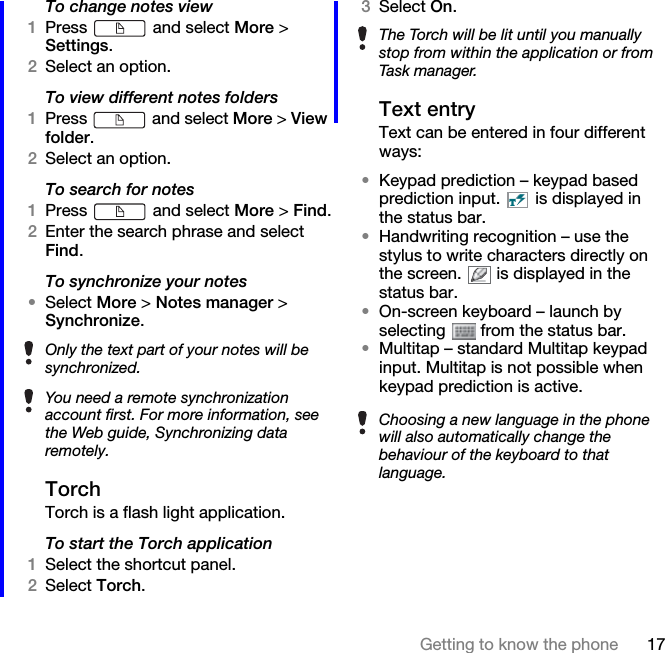 17Getting to know the phoneTo change notes view1Press   and select More &gt; Settings.2Select an option.To view different notes folders1Press   and select More &gt; View folder.2Select an option.To search for notes1Press   and select More &gt; Find.2Enter the search phrase and select Find.To synchronize your notes•Select More &gt; Notes manager &gt; Synchronize.TorchTorch is a flash light application.To start the Torch application1Select the shortcut panel.2Select Torch.3Select On.Text entryText can be entered in four different ways:•Keypad prediction – keypad based prediction input.   is displayed in the status bar.•Handwriting recognition – use the stylus to write characters directly on the screen.   is displayed in the status bar.•On-screen keyboard – launch by selecting   from the status bar.•Multitap – standard Multitap keypad input. Multitap is not possible when keypad prediction is active.Only the text part of your notes will be synchronized.You need a remote synchronization account first. For more information, see the Web guide, Synchronizing data remotely.The Torch will be lit until you manually stop from within the application or from Task manager.Choosing a new language in the phone will also automatically change the behaviour of the keyboard to that language.
