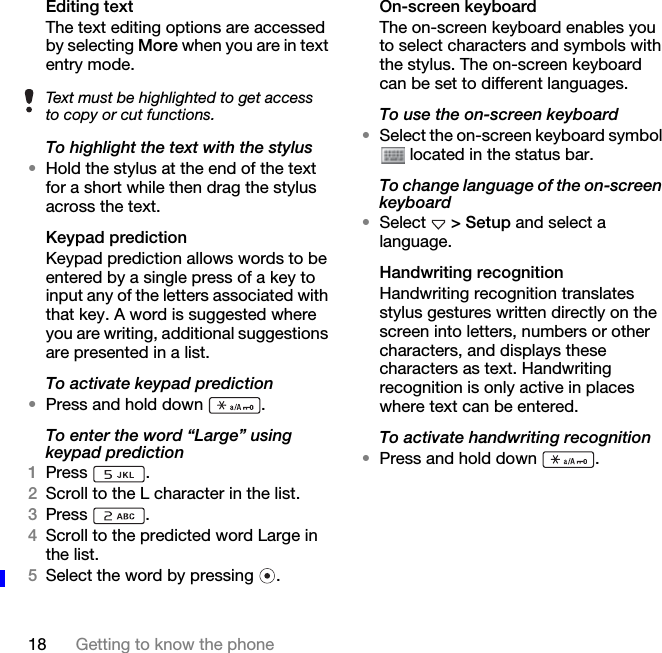 18 Getting to know the phoneEditing textThe text editing options are accessed by selecting More when you are in text entry mode.To highlight the text with the stylus•Hold the stylus at the end of the text for a short while then drag the stylus across the text.Keypad predictionKeypad prediction allows words to be entered by a single press of a key to input any of the letters associated with that key. A word is suggested where you are writing, additional suggestions are presented in a list.To activate keypad prediction•Press and hold down  .To enter the word “Large” using keypad prediction1Press .2Scroll to the L character in the list.3Press .4Scroll to the predicted word Large in the list.5Select the word by pressing  .On-screen keyboardThe on-screen keyboard enables you to select characters and symbols with the stylus. The on-screen keyboard can be set to different languages.To use the on-screen keyboard•Select the on-screen keyboard symbol  located in the status bar.To change language of the on-screen keyboard•Select   &gt; Setup and select a language.Handwriting recognitionHandwriting recognition translates stylus gestures written directly on the screen into letters, numbers or other characters, and displays these characters as text. Handwriting recognition is only active in places where text can be entered.To activate handwriting recognition•Press and hold down  .Text must be highlighted to get access to copy or cut functions.