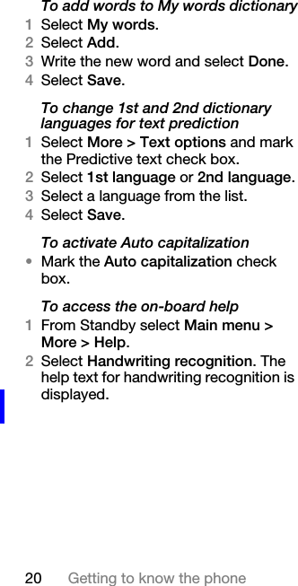 20 Getting to know the phoneTo add words to My words dictionary1Select My words.2Select Add.3Write the new word and select Done.4Select Save.To change 1st and 2nd dictionary languages for text prediction1Select More &gt; Text options and mark the Predictive text check box.2Select 1st language or 2nd language.3Select a language from the list.4Select Save.To activate Auto capitalization•Mark the Auto capitalization check box.To access the on-board help1From Standby select Main menu &gt; More &gt; Help.2Select Handwriting recognition. The help text for handwriting recognition is displayed.