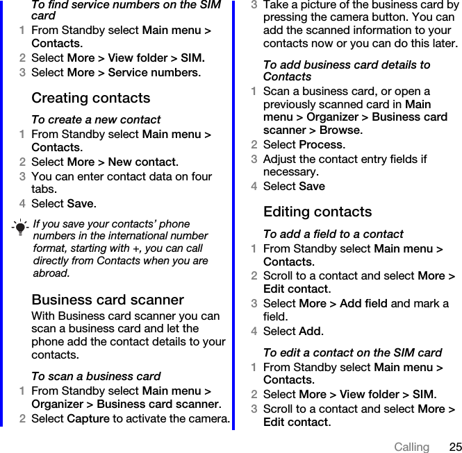 25CallingTo find service numbers on the SIM card1From Standby select Main menu &gt; Contacts.2Select More &gt; View folder &gt; SIM.3Select More &gt; Service numbers.Creating contactsTo create a new contact1From Standby select Main menu &gt; Contacts.2Select More &gt; New contact.3You can enter contact data on four tabs.4Select Save.Business card scannerWith Business card scanner you can scan a business card and let the phone add the contact details to your contacts.To scan a business card1From Standby select Main menu &gt; Organizer &gt; Business card scanner.2Select Capture to activate the camera.3Take a picture of the business card by pressing the camera button. You can add the scanned information to your contacts now or you can do this later.To add business card details to Contacts1Scan a business card, or open a previously scanned card in Main menu &gt; Organizer &gt; Business card scanner &gt; Browse.2Select Process.3Adjust the contact entry fields if necessary.4Select SaveEditing contactsTo add a field to a contact1From Standby select Main menu &gt; Contacts.2Scroll to a contact and select More &gt; Edit contact.3Select More &gt; Add field and mark a field.4Select Add.To edit a contact on the SIM card1From Standby select Main menu &gt; Contacts.2Select More &gt; View folder &gt; SIM.3Scroll to a contact and select More &gt; Edit contact.If you save your contacts’ phone numbers in the international number format, starting with +, you can call directly from Contacts when you are abroad.