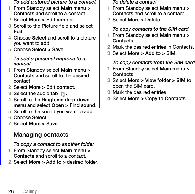 26 CallingTo add a stored picture to a contact1From Standby select Main menu &gt; Contacts and scroll to a contact.2Select More &gt; Edit contact.3Scroll to the Picture field and select Edit.4Choose Select and scroll to a picture you want to add.5Choose Select &gt; Save.To add a personal ringtone to a contact1From Standby select Main menu &gt; Contacts and scroll to the desired contact.2Select More &gt; Edit contact.3Select the audio tab  .4Scroll to the Ringtone: drop-down menu and select Open &gt; Find sound.5Scroll to the sound you want to add.6Choose Select.7Select More &gt; Save.Managing contactsTo copy a contact to another folder1From Standby select Main menu &gt; Contacts and scroll to a contact.2Select More &gt; Add to &gt; desired folder.To delete a contact1From Standby select Main menu &gt; Contacts and scroll to a contact.2Select More &gt; Delete.To copy contacts to the SIM card1From Standby select Main menu &gt; Contacts.2Mark the desired entries in Contacts.3Select More &gt; Add to &gt; SIM.To copy contacts from the SIM card1From Standby select Main menu &gt; Contacts.2Select More &gt; View folder &gt; SIM to open the SIM card.3Mark the desired entries.4Select More &gt; Copy to Contacts.