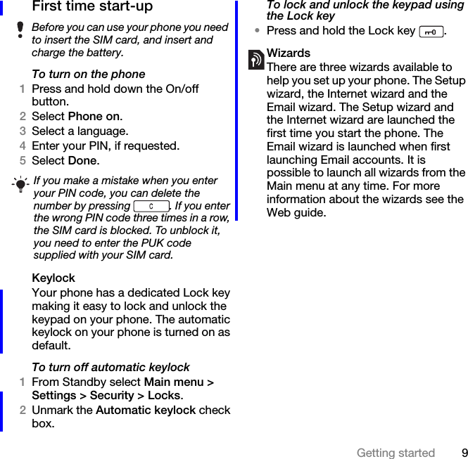 9Getting startedFirst time start-upTo turn on the phone1Press and hold down the On/off button.2Select Phone on.3Select a language. 4Enter your PIN, if requested.5Select Done.KeylockYour phone has a dedicated Lock key making it easy to lock and unlock the keypad on your phone. The automatic keylock on your phone is turned on as default.To turn off automatic keylock1From Standby select Main menu &gt; Settings &gt; Security &gt; Locks.2Unmark the Automatic keylock check box.To lock and unlock the keypad using the Lock key•Press and hold the Lock key  .WizardsThere are three wizards available to help you set up your phone. The Setup wizard, the Internet wizard and the Email wizard. The Setup wizard and the Internet wizard are launched the first time you start the phone. The Email wizard is launched when first launching Email accounts. It is possible to launch all wizards from the Main menu at any time. For more information about the wizards see the Web guide.Before you can use your phone you need to insert the SIM card, and insert and charge the battery.If you make a mistake when you enter your PIN code, you can delete the number by pressing  . If you enter the wrong PIN code three times in a row, the SIM card is blocked. To unblock it, you need to enter the PUK code supplied with your SIM card.