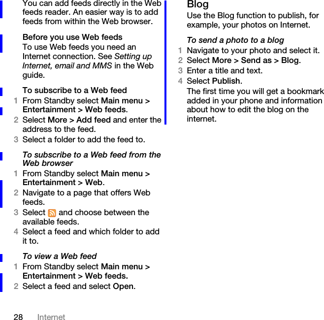 28 InternetYou can add feeds directly in the Web feeds reader. An easier way is to add feeds from within the Web browser.Before you use Web feedsTo use Web feeds you need an Internet connection. See Setting up Internet, email and MMS in the Web guide.To subscribe to a Web feed1From Standby select Main menu &gt; Entertainment &gt; Web feeds.2Select More &gt; Add feed and enter the address to the feed.3Select a folder to add the feed to.To subscribe to a Web feed from the Web browser1From Standby select Main menu &gt; Entertainment &gt; Web.2Navigate to a page that offers Web feeds. 3Select   and choose between the available feeds. 4Select a feed and which folder to add it to.To view a Web feed1From Standby select Main menu &gt; Entertainment &gt; Web feeds.2Select a feed and select Open.BlogUse the Blog function to publish, for example, your photos on Internet.To send a photo to a blog1Navigate to your photo and select it.2Select More &gt; Send as &gt; Blog.3Enter a title and text.4Select Publish.The first time you will get a bookmark added in your phone and information about how to edit the blog on the internet.