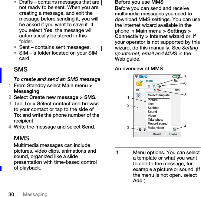 30 Messaging•Drafts – contains messages that are not ready to be sent. When you are creating a message, and exit the message before sending it, you will be asked if you want to save it. If you select Yes, the message will automatically be stored in this folder.•Sent – contains sent messages.•SIM – a folder located on your SIM card.SMSTo create and send an SMS message1From Standby select Main menu &gt; Messaging.2Select Create new message &gt; SMS.3Tap To: &gt; Select contact and browse to your contact or tap to the side of To: and write the phone number of the recipient.4Write the message and select Send.MMSMultimedia messages can include pictures, video clips, animations and sound, organized like a slide presentation with time-based control of playback.Before you use MMSBefore you can send and receive multimedia messages you need to download MMS settings. You can use the Internet wizard available in the phone in Main menu &gt; Settings &gt; Connectivity &gt; Internet wizard or, if your operator is not supported by this wizard, do this manually. See Setting up Internet, email and MMS in the Web guide.An overview of MMS1 Menu options. You can select a template or what you want to add to the message, for example a picture or sound. (If the menu is not open, select Add.)PictureTextScribbleSoundVideoTake photoRecord soundMake videoSelect Close1KBSelect templateMMS1/1 52134567