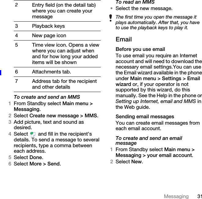 31MessagingTo create and send an MMS1From Standby select Main menu &gt; Messaging.2Select Create new message &gt; MMS.3Add picture, text and sound as desired.4Select   and fill in the recipient’s details. To send a message to several recipients, type a comma between each address.5Select Done.6Select More &gt; Send.To read an MMS•Select the new message.EmailBefore you use emailTo use email you require an Internet account and will need to download the necessary email settings.You can use the Email wizard available in the phone under Main menu &gt; Settings &gt; Email wizard or, if your operator is not supported by this wizard, do this manually. See the Help in the phone or Setting up Internet, email and MMS in the Web guide.Sending email messagesYou can create email messages from each email account.To create and send an email message1From Standby select Main menu &gt; Messaging &gt; your email account.2Select New.2Entry field (on the detail tab) where you can create your message3 Playback keys4New page icon5 Time view icon. Opens a view where you can adjust when and for how long your added items will be shown6 Attachments tab.7 Address tab for the recipient and other detailsThe first time you open the message it plays automatically. After that, you have to use the playback keys to play it. 