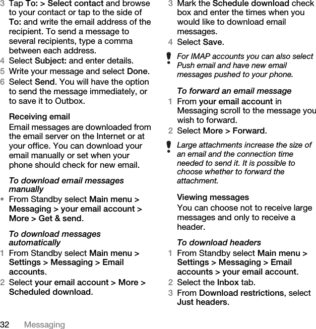 32 Messaging3Tap To: &gt; Select contact and browse to your contact or tap to the side of To: and write the email address of the recipient. To send a message to several recipients, type a comma between each address.4Select Subject: and enter details.5Write your message and select Done.6Select Send. You will have the option to send the message immediately, or to save it to Outbox.Receiving emailEmail messages are downloaded from the email server on the Internet or at your office. You can download your email manually or set when your phone should check for new email.To download email messages manually•From Standby select Main menu &gt; Messaging &gt; your email account &gt; More &gt; Get &amp; send.To download messages automatically1From Standby select Main menu &gt; Settings &gt; Messaging &gt; Email accounts.2Select your email account &gt; More &gt; Scheduled download.3Mark the Schedule download check box and enter the times when you would like to download email messages.4Select Save.To forward an email message1From your email account in Messaging scroll to the message you wish to forward.2Select More &gt; Forward.Viewing messagesYou can choose not to receive large messages and only to receive a header.To download headers1From Standby select Main menu &gt; Settings &gt; Messaging &gt; Email accounts &gt; your email account.2Select the Inbox tab.3From Download restrictions, select Just headers.For IMAP accounts you can also select Push email and have new email messages pushed to your phone.Large attachments increase the size of an email and the connection time needed to send it. It is possible to choose whether to forward the attachment.