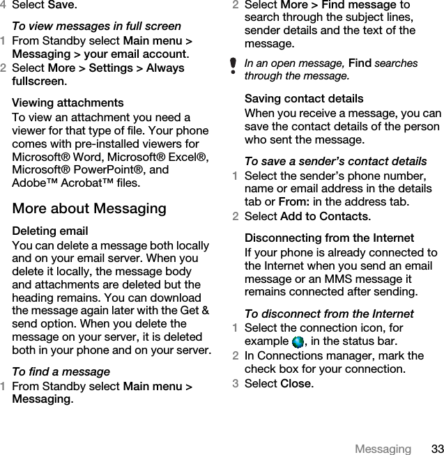 33Messaging4Select Save.To view messages in full screen1From Standby select Main menu &gt; Messaging &gt; your email account.2Select More &gt; Settings &gt; Always fullscreen.Viewing attachmentsTo view an attachment you need a viewer for that type of file. Your phone comes with pre-installed viewers for Microsoft® Word, Microsoft® Excel®, Microsoft® PowerPoint®, and Adobe™ Acrobat™ files.More about MessagingDeleting emailYou can delete a message both locally and on your email server. When you delete it locally, the message body and attachments are deleted but the heading remains. You can download the message again later with the Get &amp; send option. When you delete the message on your server, it is deleted both in your phone and on your server.To find a message1From Standby select Main menu &gt; Messaging.2Select More &gt; Find message to search through the subject lines, sender details and the text of the message.Saving contact detailsWhen you receive a message, you can save the contact details of the person who sent the message.To save a sender’s contact details1Select the sender’s phone number, name or email address in the details tab or From: in the address tab.2Select Add to Contacts.Disconnecting from the InternetIf your phone is already connected to the Internet when you send an email message or an MMS message it remains connected after sending.To disconnect from the Internet1Select the connection icon, for example  , in the status bar.2In Connections manager, mark the check box for your connection.3Select Close.In an open message, Find searches through the message.