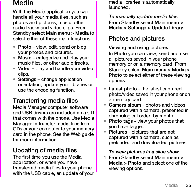 35MediaMediaWith the Media application you can handle all your media files, such as photos and pictures, music, other audio tracks and video clips. From Standby select Main menu &gt; Media to select either of these main functions:•Photo – view, edit, send or blog your photos and pictures.•Music – categorize and play your music files, or other audio tracks.•Video – play and handle your video clips.•Settings – change application orientation, update your libraries or use the encoding function.Transferring media filesMedia Manager computer software and USB drivers are included on a CD that comes with the phone. Use Media Manager to transfer media files from CDs or your computer to your memory card in the phone. See the Web guide for more information.Updating of media filesThe first time you use the Media application, or when you have transferred media files to your phone with the USB cable, an update of your media libraries is automatically launched.To manually update media filesFrom Standby select Main menu &gt; Media &gt; Settings &gt; Update library.Photos and picturesViewing and using picturesIn Photo you can view, send and use all pictures saved in your phone memory or on a memory card. From Standby select Main menu &gt; Media &gt; Photo to select either of these viewing options:•Latest photo - the latest captured photo/video saved in your phone or on a memory card.•Camera album - photos and videos captured with a camera, presented in chronological order, by month.•Photo tags - view your photos that you have tagged.•Pictures - pictures that are not captured with a camera, such as preloaded and downloaded pictures.To view pictures in a slide show1From Standby select Main menu &gt; Media &gt; Photo and select one of the viewing options.