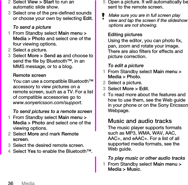 36 Media2Select View &gt; Start to run an automatic slide show.3Select one of the pre-defined sounds or choose your own by selecting Edit.To send a picture1From Standby select Main menu &gt; Media &gt; Photo and select one of the four viewing options.2Select a picture.3Select More &gt; Send as and choose to send the file by Bluetooth™, in an MMS message, or to a blog.Remote screenYou can use a compatible Bluetooth™ accessory to view pictures on a remote screen, such as a TV. For a list of compatible accessories go to www.sonyericsson.com/support.To send pictures to a remote screen1From Standby select Main menu &gt; Media &gt; Photo and select one of the viewing options. 2Select More and mark Remote screen.3Select the desired remote screen.4Select Yes to enable the Bluetooth™.5Open a picture. It will automatically be sent to the remote screen.Editing picturesUsing the editor, you can photo fix, pan, zoom and rotate your image. There are also filters for effects and picture correction.To edit a picture1From Standby select Main menu &gt; Media &gt; Photo.2Select a picture.3Select More &gt; Edit.4To read more about the features and how to use them, see the Web guide in your phone or on the Sony Ericsson Webpage.Music and audio tracksThe music player supports formats such as MP3, WMA, WAV, AAC, AAC+, and eAAC+. For a list of all supported media formats, see the Web guide.To play music or other audio tracks1From Standby select Main menu &gt; Media &gt; Music.Make sure you are in full screen play view and tap the screen if the slideshow options are not showing.