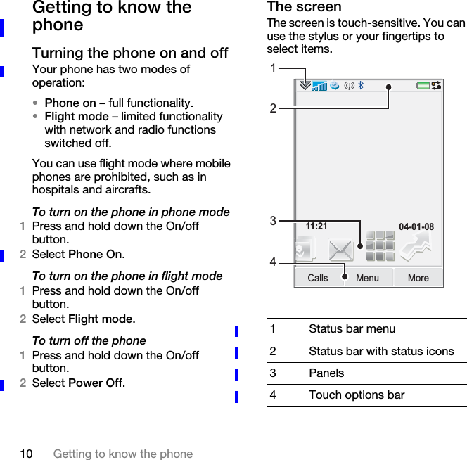 10 Getting to know the phoneGetting to know the phoneTurning the phone on and offYour phone has two modes of operation:•Phone on – full functionality.•Flight mode – limited functionality with network and radio functions switched off.You can use flight mode where mobile phones are prohibited, such as in hospitals and aircrafts.To turn on the phone in phone mode1Press and hold down the On/off button.2Select Phone On.To turn on the phone in flight mode1Press and hold down the On/off button.2Select Flight mode.To turn off the phone1Press and hold down the On/off button.2Select Power Off.The screenThe screen is touch-sensitive. You can use the stylus or your fingertips to select items.1 Status bar menu2 Status bar with status icons3 Panels4 Touch options barMenuCalls More11:21 04-01-081234