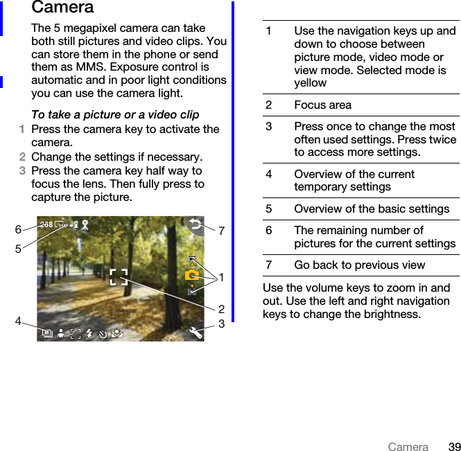 39CameraCameraThe 5 megapixel camera can take both still pictures and video clips. You can store them in the phone or send them as MMS. Exposure control is automatic and in poor light conditions you can use the camera light.To take a picture or a video clip1Press the camera key to activate the camera.2Change the settings if necessary.3Press the camera key half way to focus the lens. Then fully press to capture the picture.Use the volume keys to zoom in and out. Use the left and right navigation keys to change the brightness.M65471231 Use the navigation keys up and down to choose between picture mode, video mode or view mode. Selected mode is yellow2 Focus area3 Press once to change the most often used settings. Press twice to access more settings.4 Overview of the current temporary settings5 Overview of the basic settings6 The remaining number of pictures for the current settings7 Go back to previous view