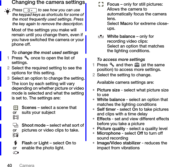 40 CameraChanging the camera settingsMost of the settings you make will remain until you change them, even if you have switched the camera or your phone off.To change the most used settings1Press   once to open the list of settings.2Select the required setting to see the options for this setting.3Select an option to change the setting.The icon by each setting will vary depending on whether picture or video mode is selected and what the setting is set to. The settings are:To access more settings1Press   and then   (at the same position) to access more settings.2Select the setting to change.Available camera settings are:•Picture size - select what picture size to use•White balance - select an option that matches the lighting conditions•Self timer - select On to take pictures and clips with a time delay•Effects - set and view different effects before you take a picture•Picture quality - select a quality level•Microphone - select Off to turn off sound recording•Image/Video stabilizer - reduces the impact from vibrationsPress   to see how you can use the keypad keys as shortcuts for some of the most frequently used settings. Press the key again to remove the description.orScenes – select a scene that suits your subjectorShoot mode – select what sort of pictures or video clips to take.orFlash or Light – select On to enable the photo light.Focus – only for still pictures:Allows the camera to automatically focus the camera lens.Select Macro for extreme close-ups.White balance – only for recording video clips:Select an option that matches the lighting conditions.