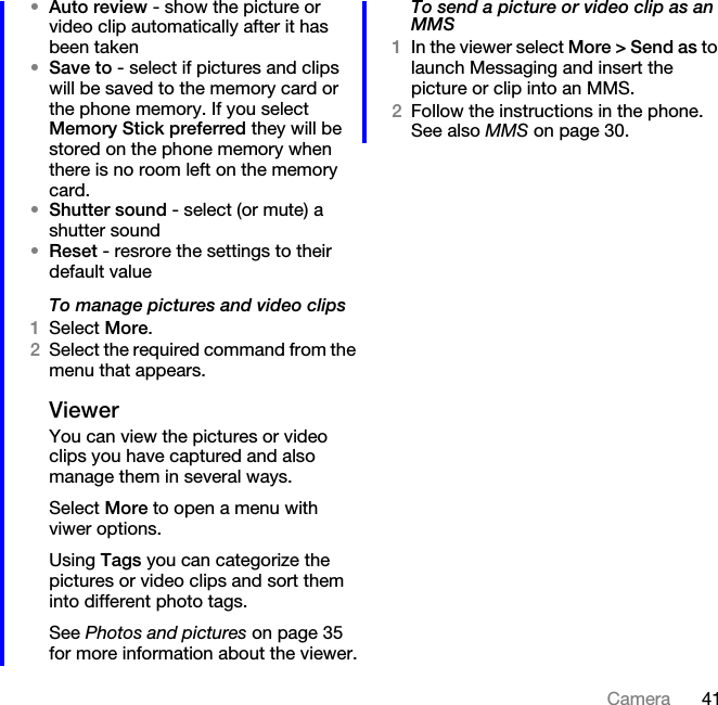 41Camera•Auto review - show the picture or video clip automatically after it has been taken•Save to - select if pictures and clips will be saved to the memory card or the phone memory. If you select Memory Stick preferred they will be stored on the phone memory when there is no room left on the memory card.•Shutter sound - select (or mute) a shutter sound•Reset - resrore the settings to their default valueTo manage pictures and video clips1Select More.2Select the required command from the menu that appears.ViewerYou can view the pictures or video clips you have captured and also manage them in several ways.Select More to open a menu with viwer options.Using Tags you can categorize the pictures or video clips and sort them into different photo tags.See Photos and pictures on page 35 for more information about the viewer.To send a picture or video clip as an MMS1In the viewer select More &gt; Send as to launch Messaging and insert the picture or clip into an MMS.2Follow the instructions in the phone. See also MMS on page 30.