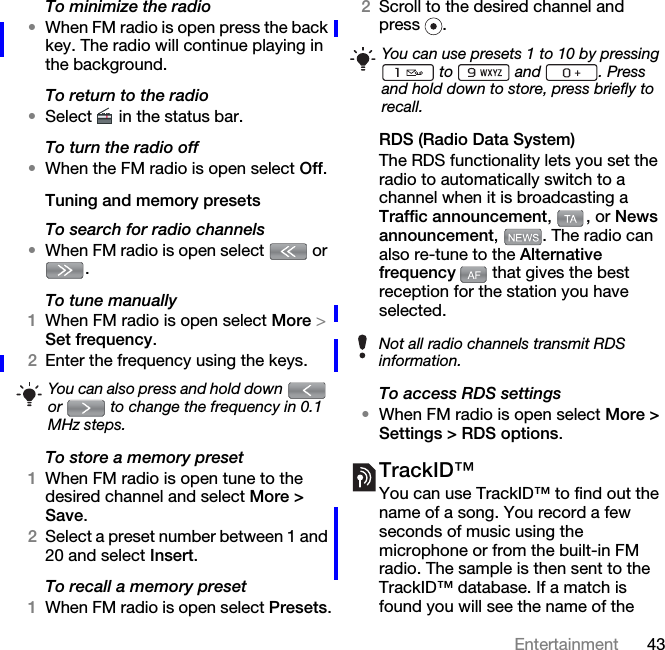 43EntertainmentTo minimize the radio•When FM radio is open press the back key. The radio will continue playing in the background.To return to the radio•Select   in the status bar.To turn the radio off•When the FM radio is open select Off.Tuning and memory presetsTo search for radio channels•When FM radio is open select   or . To tune manually1When FM radio is open select More &gt; Set frequency.2Enter the frequency using the keys.To store a memory preset1When FM radio is open tune to the desired channel and select More &gt; Save.2Select a preset number between 1 and 20 and select Insert.To recall a memory preset1When FM radio is open select Presets.2Scroll to the desired channel and press .RDS (Radio Data System)The RDS functionality lets you set the radio to automatically switch to a channel when it is broadcasting a Traffic announcement, , or News announcement,  . The radio can also re-tune to the Alternative frequency   that gives the best reception for the station you have selected.To access RDS settings•When FM radio is open select More &gt; Settings &gt; RDS options.TrackID™You can use TrackID™ to find out the name of a song. You record a few seconds of music using the microphone or from the built-in FM radio. The sample is then sent to the TrackID™ database. If a match is found you will see the name of the You can also press and hold down   or   to change the frequency in 0.1 MHz steps.You can use presets 1 to 10 by pressing  to  and . Press and hold down to store, press briefly to recall.Not all radio channels transmit RDS information.