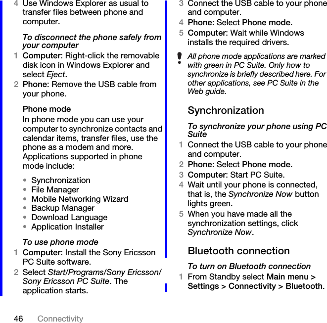 46 Connectivity4Use Windows Explorer as usual to transfer files between phone and computer.To disconnect the phone safely from your computer1Computer: Right-click the removable disk icon in Windows Explorer and select Eject.2Phone: Remove the USB cable from your phone.Phone modeIn phone mode you can use your computer to synchronize contacts and calendar items, transfer files, use the phone as a modem and more. Applications supported in phone mode include:•Synchronization•File Manager•Mobile Networking Wizard•Backup Manager•Download Language•Application InstallerTo use phone mode1Computer: Install the Sony Ericsson PC Suite software.2Select Start/Programs/Sony Ericsson/Sony Ericsson PC Suite. The application starts.3Connect the USB cable to your phone and computer.4Phone: Select Phone mode.5Computer: Wait while Windows installs the required drivers.SynchronizationTo synchronize your phone using PC Suite1Connect the USB cable to your phone and computer.2Phone: Select Phone mode.3Computer: Start PC Suite.4Wait until your phone is connected, that is, the Synchronize Now button lights green.5When you have made all the synchronization settings, click Synchronize Now.Bluetooth connectionTo turn on Bluetooth connection1From Standby select Main menu &gt; Settings &gt; Connectivity &gt; Bluetooth.All phone mode applications are marked with green in PC Suite. Only how to synchronize is briefly described here. For other applications, see PC Suite in the Web guide.