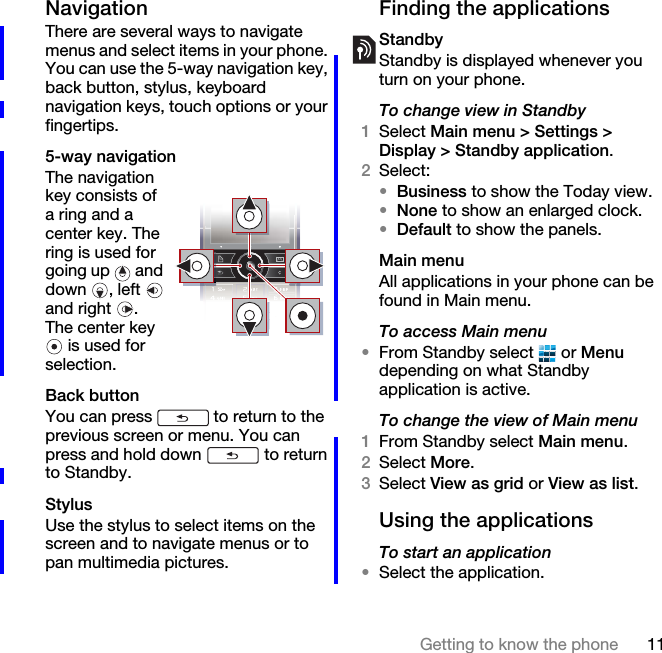 11Getting to know the phoneNavigationThere are several ways to navigate menus and select items in your phone. You can use the 5-way navigation key, back button, stylus, keyboard navigation keys, touch options or your fingertips.5-way navigationThe navigation key consists of a ring and a center key. The ring is used for going up   and down , left  and right  . The center key  is used for selection.Back buttonYou can press   to return to the previous screen or menu. You can press and hold down   to return to Standby.StylusUse the stylus to select items on the screen and to navigate menus or to pan multimedia pictures.Finding the applicationsStandbyStandby is displayed whenever you turn on your phone.To change view in Standby1Select Main menu &gt; Settings &gt; Display &gt; Standby application.2Select:•Business to show the Today view.•None to show an enlarged clock.•Default to show the panels.Main menuAll applications in your phone can be found in Main menu.To access Main menu•From Standby select   or Menu depending on what Standby application is active.To change the view of Main menu1From Standby select Main menu.2Select More.3Select View as grid or View as list.Using the applicationsTo start an application•Select the application.