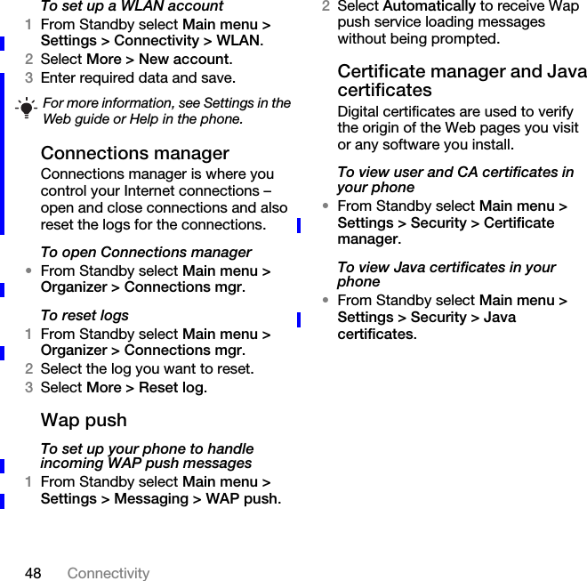 48 ConnectivityTo set up a WLAN account1From Standby select Main menu &gt; Settings &gt; Connectivity &gt; WLAN.2Select More &gt; New account.3Enter required data and save.Connections managerConnections manager is where you control your Internet connections – open and close connections and also reset the logs for the connections.To open Connections manager•From Standby select Main menu &gt; Organizer &gt; Connections mgr.To reset logs1From Standby select Main menu &gt; Organizer &gt; Connections mgr.2Select the log you want to reset.3Select More &gt; Reset log.Wap pushTo set up your phone to handle incoming WAP push messages1From Standby select Main menu &gt; Settings &gt; Messaging &gt; WAP push.2Select Automatically to receive Wap push service loading messages without being prompted.Certificate manager and Java certificatesDigital certificates are used to verify the origin of the Web pages you visit or any software you install.To view user and CA certificates in your phone•From Standby select Main menu &gt; Settings &gt; Security &gt; Certificate manager.To view Java certificates in your phone•From Standby select Main menu &gt; Settings &gt; Security &gt; Java certificates.For more information, see Settings in the Web guide or Help in the phone.