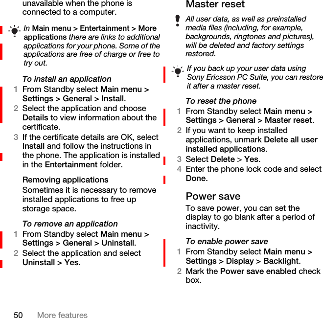 50 More featuresunavailable when the phone is connected to a computer.To install an application1From Standby select Main menu &gt; Settings &gt; General &gt; Install.2Select the application and choose Details to view information about the certificate.3If the certificate details are OK, select Install and follow the instructions in the phone. The application is installed in the Entertainment folder.Removing applicationsSometimes it is necessary to remove installed applications to free up storage space.To remove an application1From Standby select Main menu &gt; Settings &gt; General &gt; Uninstall.2Select the application and select Uninstall &gt; Yes.Master resetTo reset the phone1From Standby select Main menu &gt; Settings &gt; General &gt; Master reset.2If you want to keep installed applications, unmark Delete all user installed applications.3Select Delete &gt; Yes.4Enter the phone lock code and select Done.Power saveTo save power, you can set the display to go blank after a period of inactivity.To enable power save1From Standby select Main menu &gt; Settings &gt; Display &gt; Backlight.2Mark the Power save enabled check box.In Main menu &gt; Entertainment &gt; More applications there are links to additional applications for your phone. Some of the applications are free of charge or free to try out.All user data, as well as preinstalled media files (including, for example, backgrounds, ringtones and pictures), will be deleted and factory settings restored.If you back up your user data using Sony Ericsson PC Suite, you can restore it after a master reset.