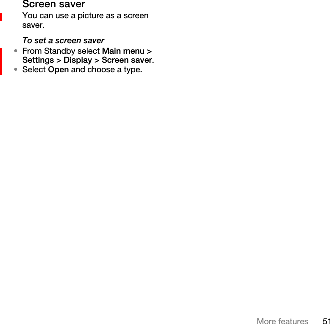 51More featuresScreen saverYou can use a picture as a screen saver.To set a screen saver•From Standby select Main menu &gt; Settings &gt; Display &gt; Screen saver.•Select Open and choose a type.