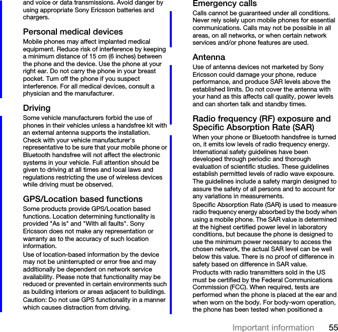 55Important informationand voice or data transmissions. Avoid danger by using appropriate Sony Ericsson batteries and chargers.Personal medical devicesMobile phones may affect implanted medical equipment. Reduce risk of interference by keeping a minimum distance of 15 cm (6 inches) between the phone and the device. Use the phone at your right ear. Do not carry the phone in your breast pocket. Turn off the phone if you suspect interference. For all medical devices, consult a physician and the manufacturer.DrivingSome vehicle manufacturers forbid the use of phones in their vehicles unless a handsfree kit with an external antenna supports the installation. Check with your vehicle manufacturer&apos;s representative to be sure that your mobile phone or Bluetooth handsfree will not affect the electronic systems in your vehicle. Full attention should be given to driving at all times and local laws and regulations restricting the use of wireless devices while driving must be observed.GPS/Location based functionsSome products provide GPS/Location based functions. Location determining functionality is provided &quot;As is&quot; and &quot;With all faults&quot;. Sony Ericsson does not make any representation or warranty as to the accuracy of such location information. Use of location-based information by the device may not be uninterrupted or error free and may additionally be dependent on network service availability. Please note that functionality may be reduced or prevented in certain environments such as building interiors or areas adjacent to buildings. Caution: Do not use GPS functionality in a manner which causes distraction from driving.Emergency callsCalls cannot be guaranteed under all conditions. Never rely solely upon mobile phones for essential communications. Calls may not be possible in all areas, on all networks, or when certain network services and/or phone features are used.AntennaUse of antenna devices not marketed by Sony Ericsson could damage your phone, reduce performance, and produce SAR levels above the established limits. Do not cover the antenna with your hand as this affects call quality, power levels and can shorten talk and standby times.Radio frequency (RF) exposure and Specific Absorption Rate (SAR)When your phone or Bluetooth handsfree is turned on, it emits low levels of radio frequency energy. International safety guidelines have been developed through periodic and thorough evaluation of scientific studies. These guidelines establish permitted levels of radio wave exposure. The guidelines include a safety margin designed to assure the safety of all persons and to account for any variations in measurements.Specific Absorption Rate (SAR) is used to measure radio frequency energy absorbed by the body when using a mobile phone. The SAR value is determined at the highest certified power level in laboratory conditions, but because the phone is designed to use the minimum power necessary to access the chosen network, the actual SAR level can be well below this value. There is no proof of difference in safety based on difference in SAR value.Products with radio transmitters sold in the US must be certified by the Federal Communications Commission (FCC). When required, tests are performed when the phone is placed at the ear and when worn on the body. For body-worn operation, the phone has been tested when positioned a 