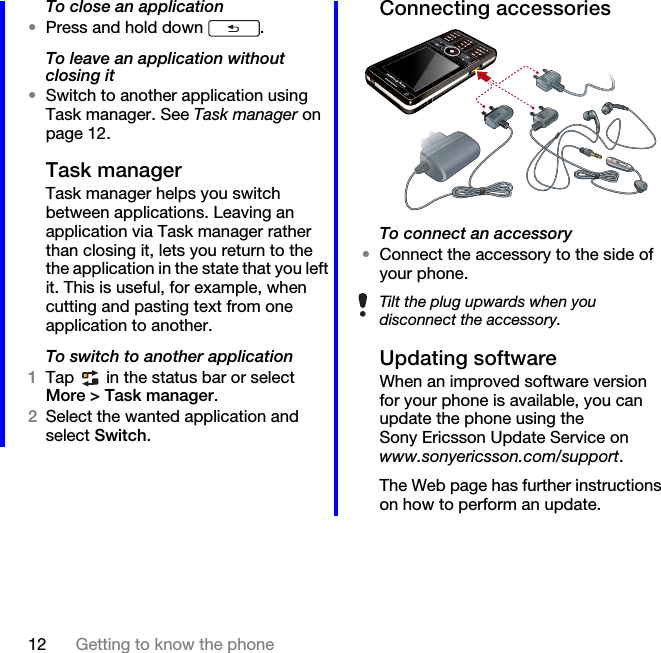 12 Getting to know the phoneTo close an application•Press and hold down  .To leave an application without closing it•Switch to another application using Task manager. See Task manager on page 12.Task managerTask manager helps you switch between applications. Leaving an application via Task manager rather than closing it, lets you return to the the application in the state that you left it. This is useful, for example, when cutting and pasting text from one application to another.To switch to another application1Tap   in the status bar or select More &gt; Task manager.2Select the wanted application and select Switch.Connecting accessoriesTo connect an accessory•Connect the accessory to the side of your phone.Updating softwareWhen an improved software version for your phone is available, you can update the phone using the Sony Ericsson Update Service on www.sonyericsson.com/support.The Web page has further instructions on how to perform an update.Tilt the plug upwards when you disconnect the accessory.