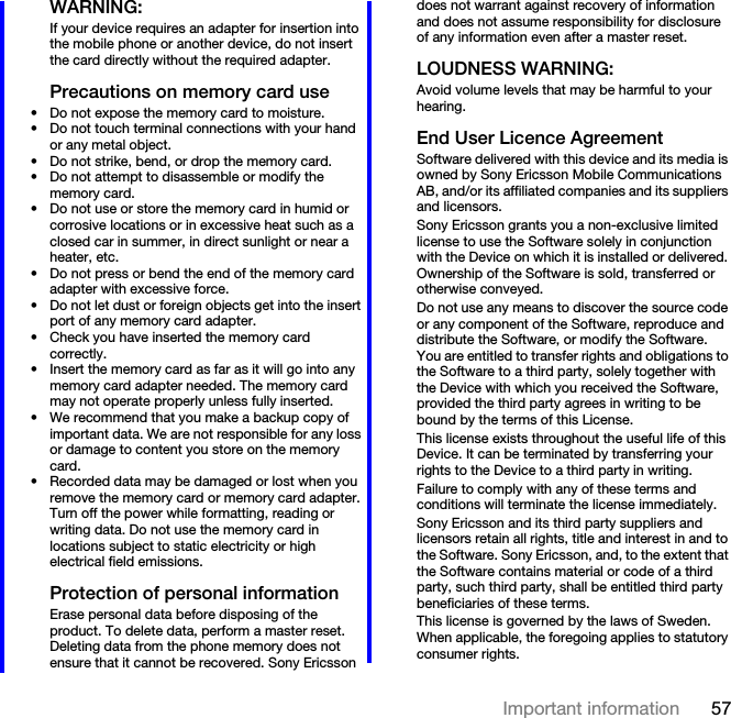 57Important informationWARNING:If your device requires an adapter for insertion into the mobile phone or another device, do not insert the card directly without the required adapter.Precautions on memory card use• Do not expose the memory card to moisture.• Do not touch terminal connections with your hand or any metal object.• Do not strike, bend, or drop the memory card.• Do not attempt to disassemble or modify the memory card.• Do not use or store the memory card in humid or corrosive locations or in excessive heat such as a closed car in summer, in direct sunlight or near a heater, etc.• Do not press or bend the end of the memory card adapter with excessive force.• Do not let dust or foreign objects get into the insert port of any memory card adapter.• Check you have inserted the memory card correctly.• Insert the memory card as far as it will go into any memory card adapter needed. The memory card may not operate properly unless fully inserted.• We recommend that you make a backup copy of important data. We are not responsible for any loss or damage to content you store on the memory card.• Recorded data may be damaged or lost when you remove the memory card or memory card adapter. Turn off the power while formatting, reading or writing data. Do not use the memory card in locations subject to static electricity or high electrical field emissions.Protection of personal informationErase personal data before disposing of the product. To delete data, perform a master reset. Deleting data from the phone memory does not ensure that it cannot be recovered. Sony Ericsson does not warrant against recovery of information and does not assume responsibility for disclosure of any information even after a master reset.LOUDNESS WARNING:Avoid volume levels that may be harmful to your hearing.End User Licence AgreementSoftware delivered with this device and its media is owned by Sony Ericsson Mobile Communications AB, and/or its affiliated companies and its suppliers and licensors.Sony Ericsson grants you a non-exclusive limited license to use the Software solely in conjunction with the Device on which it is installed or delivered. Ownership of the Software is sold, transferred or otherwise conveyed.Do not use any means to discover the source code or any component of the Software, reproduce and distribute the Software, or modify the Software. You are entitled to transfer rights and obligations to the Software to a third party, solely together with the Device with which you received the Software, provided the third party agrees in writing to be bound by the terms of this License.This license exists throughout the useful life of this Device. It can be terminated by transferring your rights to the Device to a third party in writing. Failure to comply with any of these terms and conditions will terminate the license immediately.Sony Ericsson and its third party suppliers and licensors retain all rights, title and interest in and to the Software. Sony Ericsson, and, to the extent that the Software contains material or code of a third party, such third party, shall be entitled third party beneficiaries of these terms.This license is governed by the laws of Sweden. When applicable, the foregoing applies to statutory consumer rights.