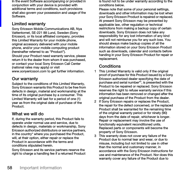 58 Important informationIn the event Software accompanying or provided in conjunction with your device is provided with additional terms and conditions, such provisions shall also govern your possession and usage of the Software.Limited warrantySony Ericsson Mobile Communications AB, Nya Vattentornet, SE-221 88 Lund, Sweden (Sony Ericsson), or its local affiliated company, provides this Limited Warranty for your mobile phone, original accessory delivered with your mobile phone, and/or your mobile computing product (hereinafter referred to as &quot;Product&quot;).Should your Product need warranty service, please return it to the dealer from whom it was purchased, or contact your local Sony Ericsson Call Center (national rates may apply) or visit www.sonyericsson.com to get further information.Our warrantySubject to the conditions of this Limited Warranty, Sony Ericsson warrants this Product to be free from defects in design, material and workmanship at the time of its original purchase by a consumer. This Limited Warranty will last for a period of one (1) year as from the original date of purchase of the Product.What we will doIf, during the warranty period, this Product fails to operate under normal use and service, due to defects in design, materials or workmanship, Sony Ericsson authorized distributors or service partners, in the country* where you purchased the Product, will, at their option, either repair or replace the Product in accordance with the terms and conditions stipulated herein.Sony Ericsson and its service partners reserve the right to charge a handling fee if a returned Product is found not to be under warranty according to the conditions below.Please note that some of your personal settings, downloads and other information may be lost when your Sony Ericsson Product is repaired or replaced. At present Sony Ericsson may be prevented by applicable law, other regulation or technical restrictions from making a backup copy of certain downloads. Sony Ericsson does not take any responsibility for any lost information of any kind and will not reimburse you for any such loss. You should always make backup copies of all the information stored on your Sony Ericsson Product such as downloads, calendar and contacts before handing in your Sony Ericsson Product for repair or replacement.Conditions1 This Limited Warranty is valid only if the original proof of purchase for this Product issued by a Sony Ericsson authorized dealer specifying the date of purchase and serial number**, is presented with the Product to be repaired or replaced. Sony Ericsson reserves the right to refuse warranty service if this information has been removed or changed after the original purchase of the Product from the dealer. 2 If Sony Ericsson repairs or replaces the Product, the repair for the defect concerned, or the replaced Product shall be warranted for the remaining time of the original warranty period or for ninety (90) days from the date of repair, whichever is longer. Repair or replacement may involve the use of functionally equivalent reconditioned units. Replaced parts or components will become the property of Sony Ericsson.3 This warranty does not cover any failure of the Product due to normal tear and wear, or due to misuse, including but not limited to use in other than the normal and customary manner, in accordance with the Sony Ericsson instructions for use and maintenance of the Product. Nor does this warranty cover any failure of the Product due to 