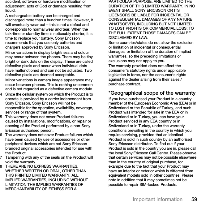 59Important informationaccident, software or hardware modification or adjustment, acts of God or damage resulting from liquid.A rechargeable battery can be charged and discharged more than a hundred times. However, it will eventually wear out – this is not a defect and corresponds to normal wear and tear. When the talk-time or standby time is noticeably shorter, it is time to replace your battery. Sony Ericsson recommends that you use only batteries and chargers approved by Sony Ericsson.Minor variations in display brightness and colour may occur between the phones. There may be tiny bright or dark dots on the display. These are called defective pixels and occur when individual dots have malfunctioned and can not be adjusted. Two defective pixels are deemed acceptable.Minor variations in camera image appearance may occur between phones. This is nothing uncommon and is not regarded as a defective camera module.4 Since the cellular system on which the Product is to operate is provided by a carrier independent from Sony Ericsson, Sony Ericsson will not be responsible for the operation, availability, coverage, services or range of that system.5 This warranty does not cover Product failures caused by installations, modifications, or repair or opening of the Product performed by a non-Sony Ericsson authorised person.6 The warranty does not cover Product failures which have been caused by use of accessories or other peripheral devices which are not Sony Ericsson branded original accessories intended for use with the Product.7 Tampering with any of the seals on the Product will void the warranty.8 THERE ARE NO EXPRESS WARRANTIES, WHETHER WRITTEN OR ORAL, OTHER THAN THIS PRINTED LIMITED WARRANTY. ALL IMPLIED WARRANTIES, INCLUDING WITHOUT LIMITATION THE IMPLIED WARRANTIES OF MERCHANTABILITY OR FITNESS FOR A PARTICULAR PURPOSE, ARE LIMITED TO THE DURATION OF THIS LIMITED WARRANTY. IN NO EVENT SHALL SONY ERICSSON OR ITS LICENSORS BE LIABLE FOR INCIDENTAL OR CONSEQUENTIAL DAMAGES OF ANY NATURE WHATSOEVER, INCLUDING BUT NOT LIMITED TO LOST PROFITS OR COMMERCIAL LOSS; TO THE FULL EXTENT THOSE DAMAGES CAN BE DISCLAIMED BY LAW. Some countries/states do not allow the exclusion or limitation of incidental or consequential damages, or limitation of the duration of implied warranties, so the preceding limitations or exclusions may not apply to you. The warranty provided does not affect the consumer&apos;s statutory rights under applicable legislation in force, nor the consumer’s rights against the dealer arising from their sales / purchase contract.*Geographical scope of the warrantyIf you have purchased your Product in a country member of the European Economic Area (EEA) or in Switzerland or the Republic of Turkey, and such Product was intended for sale in the EEA or in Switzerland or in Turkey, you can have your Product serviced in any EEA country or in Switzerland or in Turkey, under the warranty conditions prevailing in the country in which you require servicing, provided that an identical Product is sold in such country by an authorised Sony Ericsson distributor. To find out if your Product is sold in the country you are in, please call the local Sony Ericsson Call Center. Please observe that certain services may not be possible elsewhere than in the country of original purchase, for example due to the fact that your Product may have an interior or exterior which is different from equivalent models sold in other countries. Please note in addition that it may sometimes not be possible to repair SIM-locked Products.
