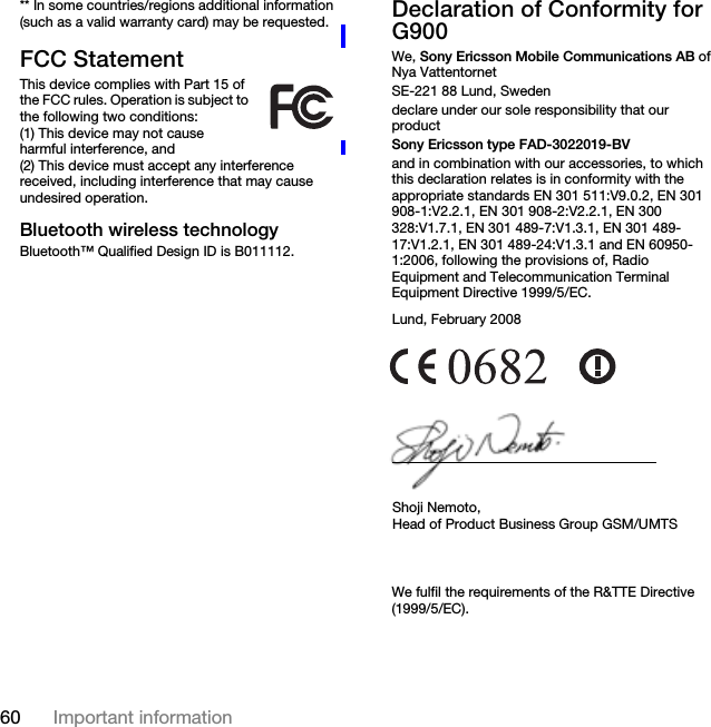 60 Important information** In some countries/regions additional information (such as a valid warranty card) may be requested.FCC StatementThis device complies with Part 15 of the FCC rules. Operation is subject to the following two conditions:(1) This device may not cause harmful interference, and(2) This device must accept any interference received, including interference that may cause undesired operation.Bluetooth wireless technologyBluetooth™ Qualified Design ID is B011112.Declaration of Conformity for G900We, Sony Ericsson Mobile Communications AB ofNya VattentornetSE-221 88 Lund, Swedendeclare under our sole responsibility that our productSony Ericsson type FAD-3022019-BVand in combination with our accessories, to which this declaration relates is in conformity with the appropriate standards EN 301 511:V9.0.2, EN 301 908-1:V2.2.1, EN 301 908-2:V2.2.1, EN 300 328:V1.7.1, EN 301 489-7:V1.3.1, EN 301 489-17:V1.2.1, EN 301 489-24:V1.3.1 and EN 60950-1:2006, following the provisions of, Radio Equipment and Telecommunication Terminal Equipment Directive 1999/5/EC.We fulfil the requirements of the R&amp;TTE Directive (1999/5/EC).Lund, February 2008Shoji Nemoto,Head of Product Business Group GSM/UMTS