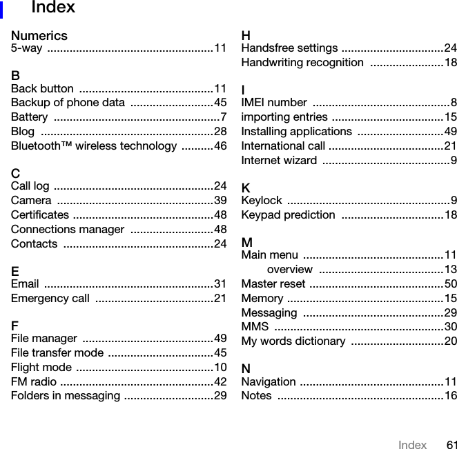 61IndexIndex Numerics5-way ....................................................11BBack button  ..........................................11Backup of phone data  ..........................45Battery ....................................................7Blog ......................................................28Bluetooth™ wireless technology  ..........46CCall log ..................................................24Camera .................................................39Certificates ............................................48Connections manager  ..........................48Contacts ...............................................24EEmail .....................................................31Emergency call  .....................................21FFile manager  .........................................49File transfer mode .................................45Flight mode ...........................................10FM radio ................................................42Folders in messaging ............................29HHandsfree settings ................................24Handwriting recognition  .......................18IIMEI number  ...........................................8importing entries ...................................15Installing applications  ...........................49International call ....................................21Internet wizard  ........................................9KKeylock ...................................................9Keypad prediction  ................................18MMain menu  ............................................11overview .......................................13Master reset ..........................................50Memory .................................................15Messaging ............................................29MMS .....................................................30My words dictionary  .............................20NNavigation .............................................11Notes ....................................................16