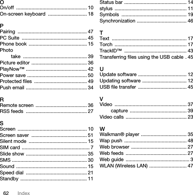 62 IndexOOn/off ................................................... 10On-screen keyboard  ............................ 18PPairing .................................................. 47PC Suite  ............................................... 45Phone book  .......................................... 15Phototake .............................................. 39Picture editor ........................................ 36PlayNow™ ............................................ 42Power save ........................................... 50Protected files  ...................................... 49Push email ............................................ 34RRemote screen  ..................................... 36RSS feeds  ............................................ 27SScreen .................................................. 10Screen saver  ........................................ 51Silent mode  .......................................... 15SIM card ................................................. 7Slide show ............................................ 35SMS ...................................................... 30Sound ................................................... 15Speed dial  ............................................ 21Standby ................................................ 11Status bar ............................................. 14stylus .................................................... 11Symbols ............................................... 19Synchronization .................................... 46TText ...................................................... 17Torch .................................................... 17TrackID™ ............................................. 43Transferring files using the USB cable . 45UUpdate software ................................... 12Updating software ................................ 12USB file transfer  ................................... 45VVideo .................................................... 37capture ......................................... 39Video calls  ............................................ 23WWalkman® player ................................. 35Wap push  ............................................. 48Web browser ........................................ 27Web feeds  ............................................ 27Web guide  .............................................. 3WLAN (Wireless LAN) ........................... 47