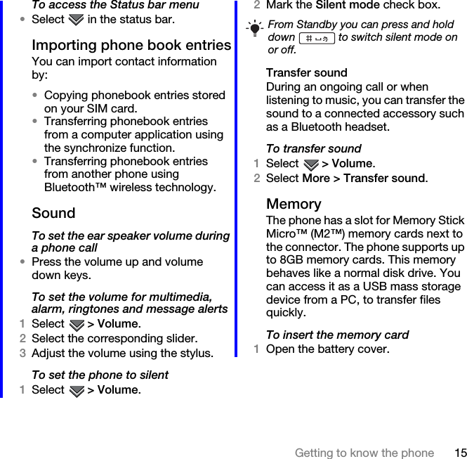 15Getting to know the phoneTo access the Status bar menu•Select   in the status bar.Importing phone book entriesYou can import contact information by:•Copying phonebook entries stored on your SIM card.•Transferring phonebook entries from a computer application using the synchronize function. •Transferring phonebook entries from another phone using Bluetooth™ wireless technology.SoundTo set the ear speaker volume during a phone call•Press the volume up and volume down keys.To set the volume for multimedia, alarm, ringtones and message alerts1Select  &gt; Volume.2Select the corresponding slider.3Adjust the volume using the stylus.To set the phone to silent1Select  &gt; Volume.2Mark the Silent mode check box.Transfer soundDuring an ongoing call or when listening to music, you can transfer the sound to a connected accessory such as a Bluetooth headset.To transfer sound1Select  &gt; Volume.2Select More &gt; Transfer sound.MemoryThe phone has a slot for Memory Stick Micro™ (M2™) memory cards next to the connector. The phone supports up to 8GB memory cards. This memory behaves like a normal disk drive. You can access it as a USB mass storage device from a PC, to transfer files quickly.To insert the memory card1Open the battery cover.From Standby you can press and hold down   to switch silent mode on or off.